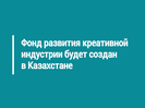 Фонд развития креативной индустрии будет создан в Казахстане