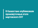 В Казахстане опубликовали промежуточные итоги мартовского ЕНТ