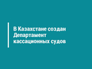 В Казахстане создан Департамент кассационных судов