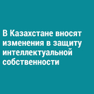В Казахстане вносят изменения в защиту интеллектуальной собственности