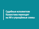 Судебные исполнители Казахстана переходят на ИИ и упрощённые схемы