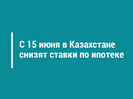 С 15 июня в Казахстане снизят ставки по ипотеке
