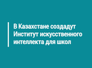В Казахстане создадут Институт искусственного интеллекта для школ