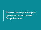 Казахстан пересмотрел правила регистрации безработных