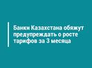 Банки Казахстана обяжут предупреждать о росте тарифов за 3 месяца