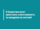 В Казахстане могут ужесточить ответственность за нападения на учителей