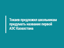 Токаев предложил школьникам придумать название первой АЭС Казахстана