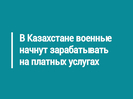 В Казахстане военные начнут зарабатывать на платных услугах