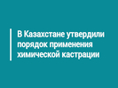 В Казахстане утвердили порядок применения химической кастрации