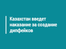 Казахстан введет наказание за создание дипфейков