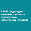 В ЕНПФ предупредили: мошенники пользуются возможностями искусственного интеллекта