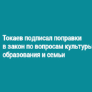Токаев подписал поправки в закон по вопросам культуры, образования и семьи