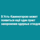 В Усть-Каменогорске может появиться ещё один пункт захоронения ядерных отходов