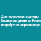 Для пересечения границы Казахстана детям из России потребуется загранпаспорт