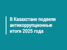 В Казахстане подвели антикоррупционные итоги 2025 года
