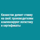 Казахстан делает ставку на своё: производителям компенсируют логистику и сертификаты