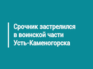 Срочник застрелился в воинской части Усть-Каменогорска