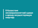 В Казахстане несовершеннолетний сдавал в аренду несуществующую квартиру 