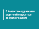 В Казахстане суд наказал родителей подростков за буллинг в школе