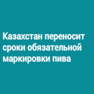 Казахстан переносит сроки обязательной маркировки пива