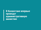 В Казахстане впервые проведут административную амнистию