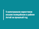 5 килограммов наркотиков изъяли полицейские в районе Алтай за прошлый год